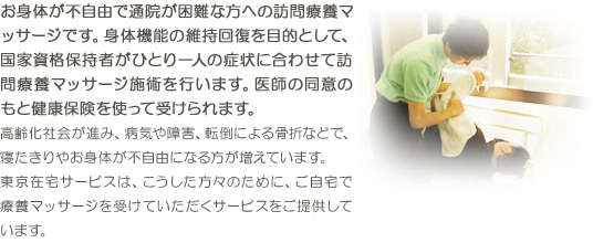 お年寄りや通院が困難な方に、ご自宅で健康保険をつかってひとり一人の症状に合わせたリハビリマッサージ治療を行い、身体機能の維持回復を目的とする、有資格者による訪問療養サービスです。高齢化社会が進み、病気や障害、交通事故などで、寝たきりやお身体が不自由になる方が増えています。東京在宅サービスは、こうした方々のために、ご自宅で医療マッサージを受けていただくサービスをご提供しています。